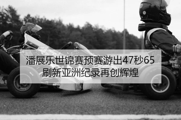 潘展乐世锦赛预赛游出47秒65 刷新亚洲纪录再创辉煌